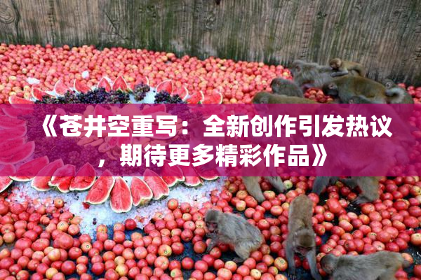 《苍井空重写：全新创作引发热议，期待更多精彩作品》