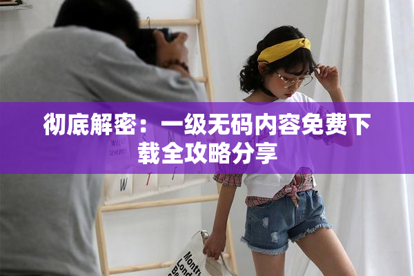 彻底解密：一级无码内容免费下载全攻略分享