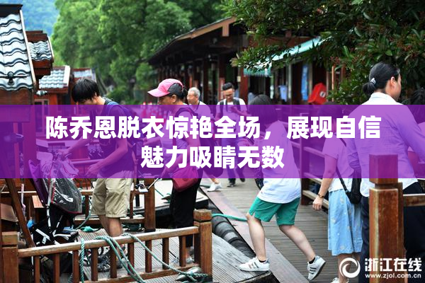 陈乔恩脱衣惊艳全场，展现自信魅力吸睛无数