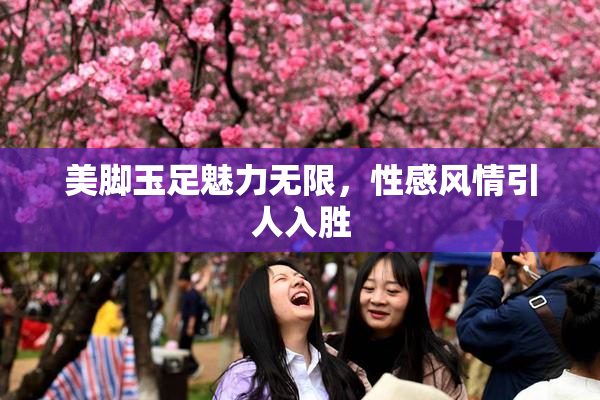 美脚玉足魅力无限，性感风情引人入胜