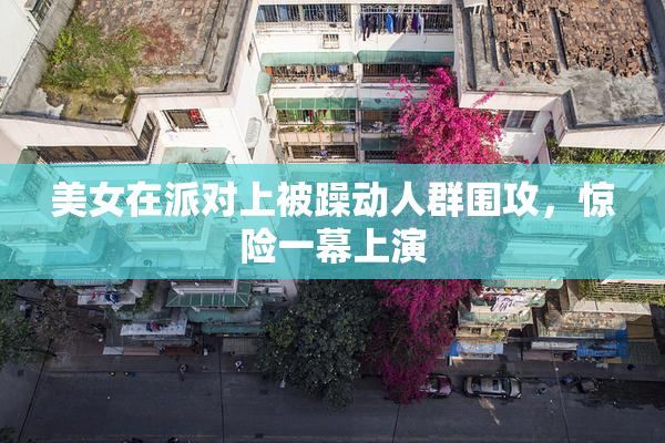 美女在派对上被躁动人群围攻，惊险一幕上演