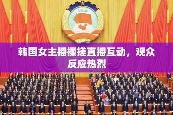韩国女主播揉搓直播互动，观众反应热烈