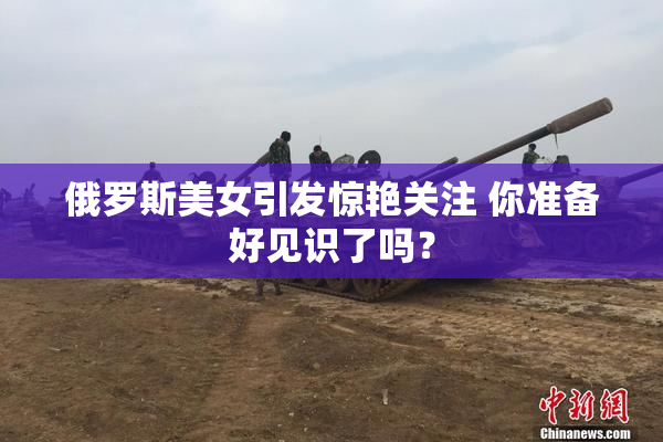 俄罗斯美女引发惊艳关注 你准备好见识了吗？