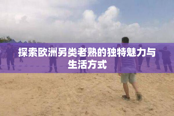 探索欧洲另类老熟的独特魅力与生活方式