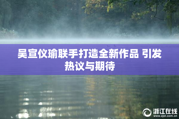 吴宣仪瑜联手打造全新作品 引发热议与期待