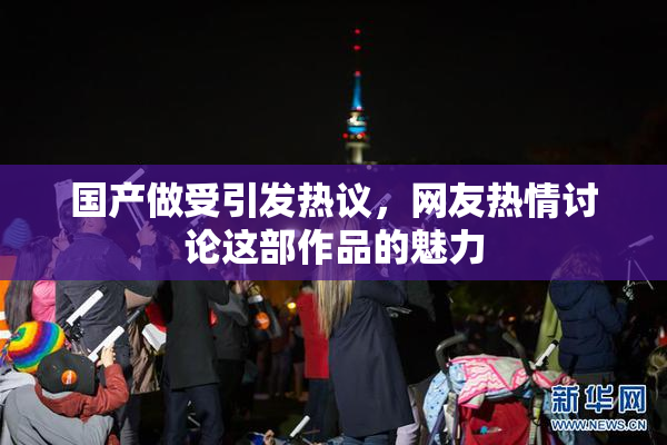 国产做受引发热议，网友热情讨论这部作品的魅力