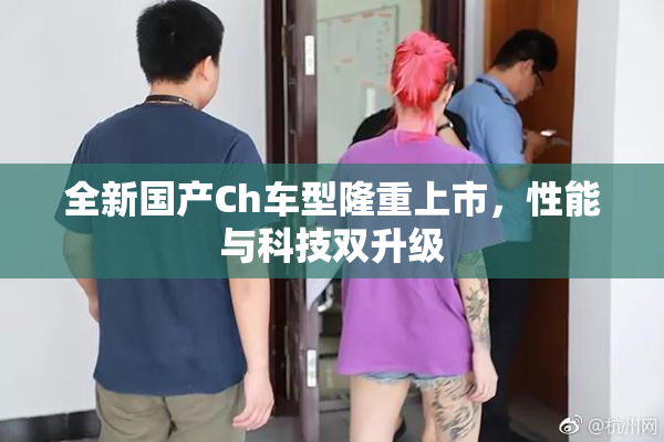 全新国产Ch车型隆重上市，性能与科技双升级