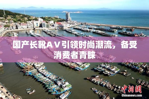 国产长靴AⅤ引领时尚潮流，备受消费者青睐