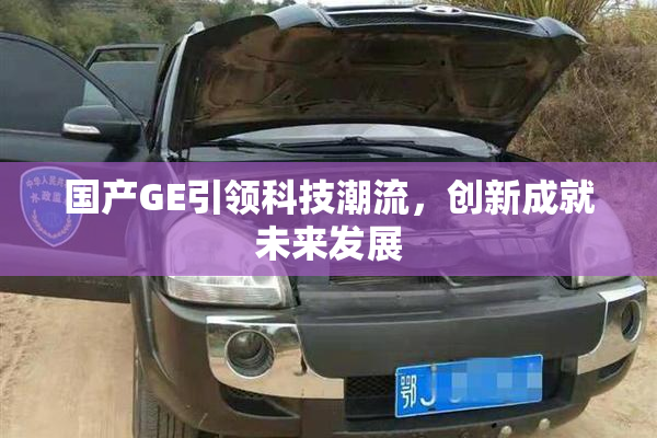 国产GE引领科技潮流，创新成就未来发展