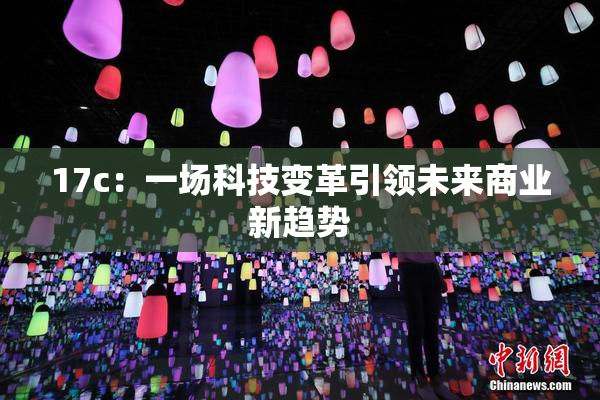 17c：一场科技变革引领未来商业新趋势