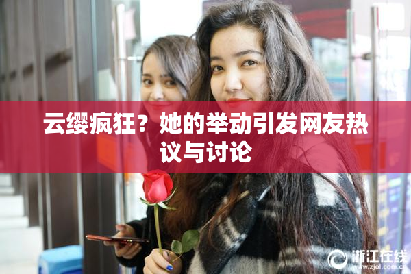 云缨疯狂？她的举动引发网友热议与讨论