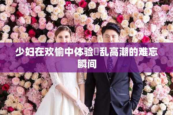少妇在欢愉中体验婬乱高潮的难忘瞬间