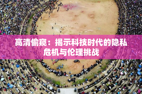 高清偷窥：揭示科技时代的隐私危机与伦理挑战
