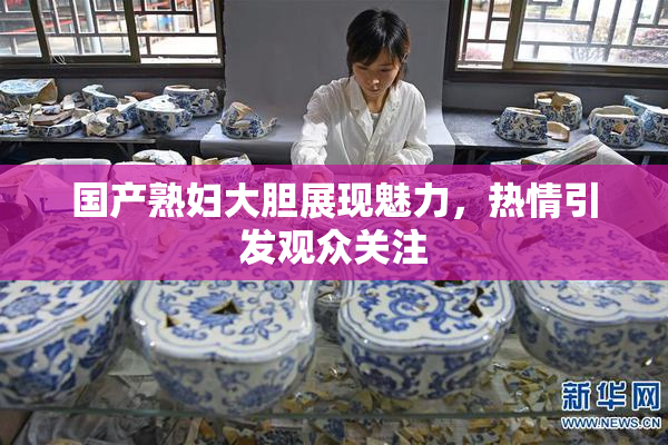 国产熟妇大胆展现魅力，热情引发观众关注
