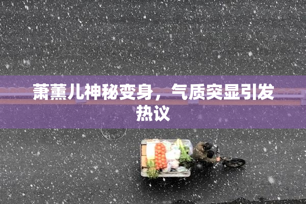 萧薰儿神秘变身，气质突显引发热议