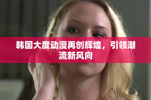 韩国大度动漫再创辉煌，引领潮流新风向