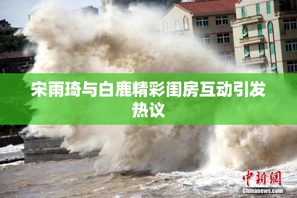 宋雨琦与白鹿精彩闺房互动引发热议
