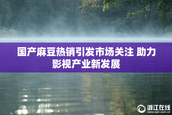 国产麻豆热销引发市场关注 助力影视产业新发展