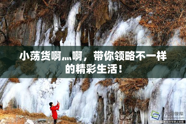 小荡货啊灬啊，带你领略不一样的精彩生活！