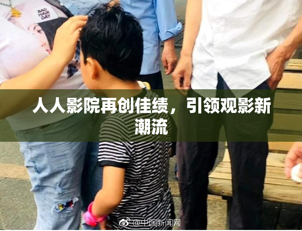 人人影院再创佳绩，引领观影新潮流