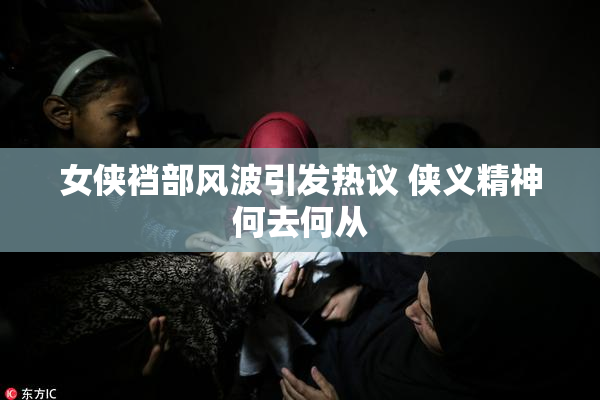 女侠裆部风波引发热议 侠义精神何去何从