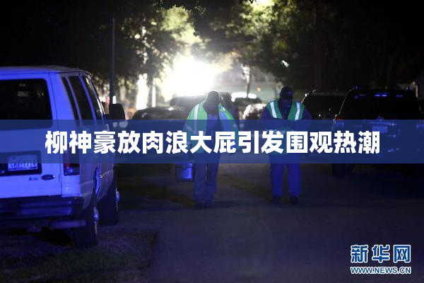 柳神豪放肉浪大屁引发围观热潮