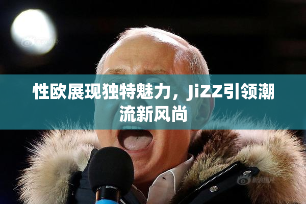 性欧展现独特魅力，JiZZ引领潮流新风尚