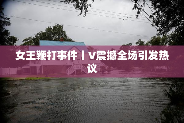 女王鞭打事件丨V震撼全场引发热议