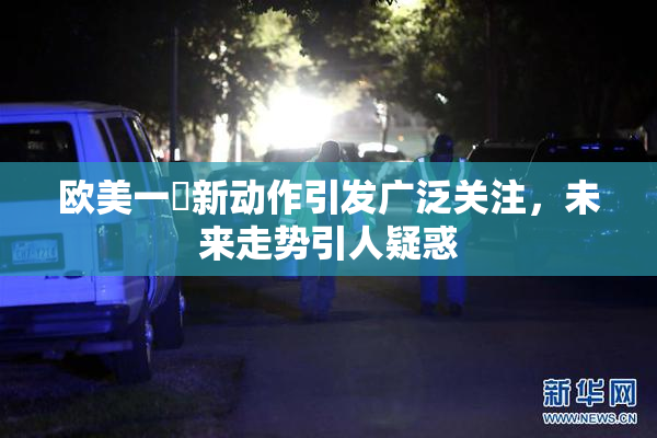 欧美一級新动作引发广泛关注，未来走势引人疑惑