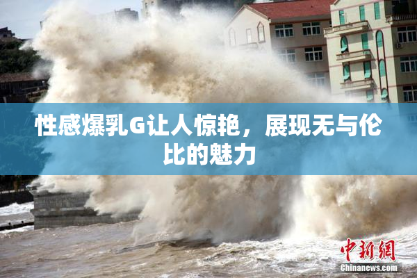 性感爆乳G让人惊艳，展现无与伦比的魅力