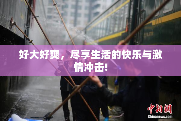 好大好爽，尽享生活的快乐与激情冲击!