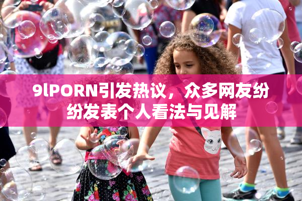 9lPORN引发热议，众多网友纷纷发表个人看法与见解