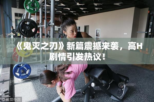 《鬼灭之刃》新篇震撼来袭，高H剧情引发热议！