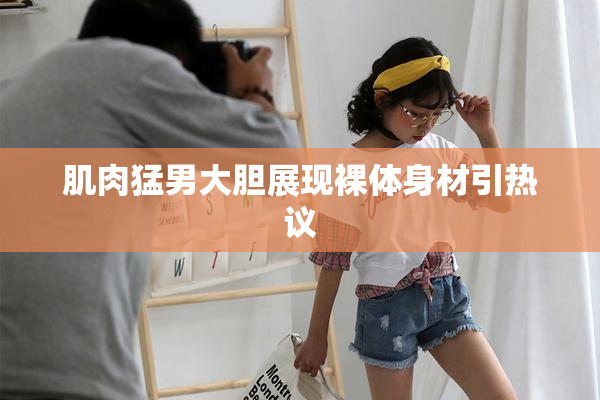 肌肉猛男大胆展现裸体身材引热议