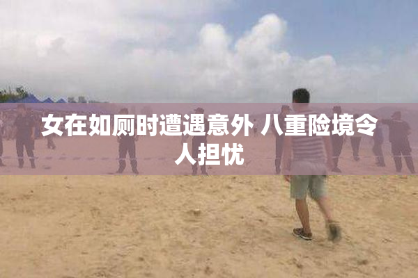 女在如厕时遭遇意外 八重险境令人担忧