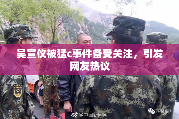 吴宣仪被猛c事件备受关注，引发网友热议