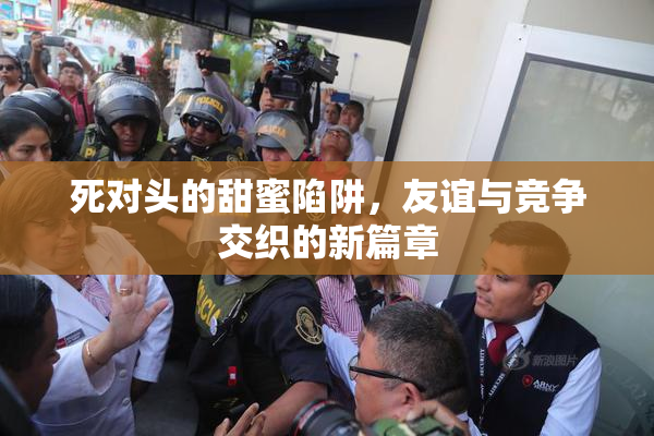 死对头的甜蜜陷阱，友谊与竞争交织的新篇章