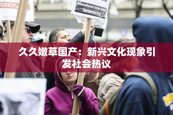 久久嫩草国产：新兴文化现象引发社会热议