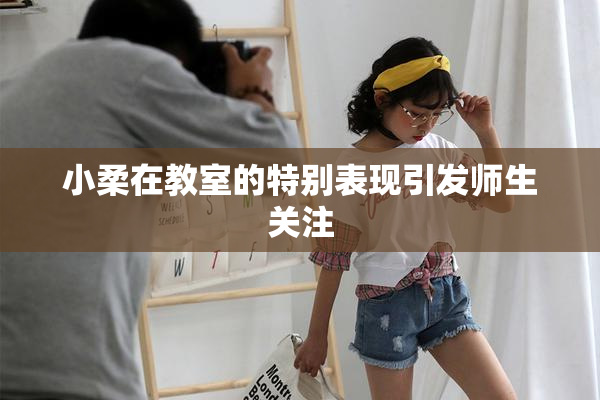 小柔在教室的特别表现引发师生关注