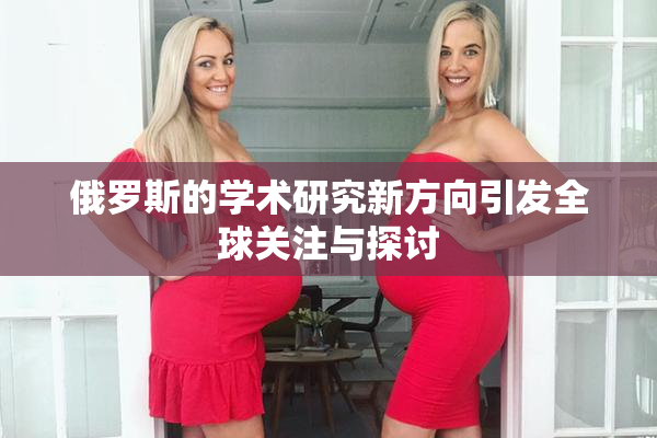 俄罗斯的学术研究新方向引发全球关注与探讨