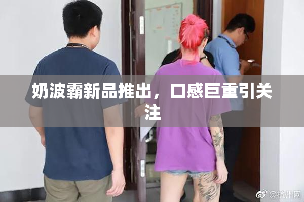 奶波霸新品推出，口感巨重引关注