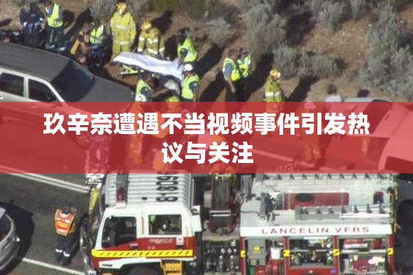 玖辛奈遭遇不当视频事件引发热议与关注