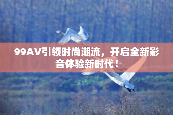 99AV引领时尚潮流，开启全新影音体验新时代！