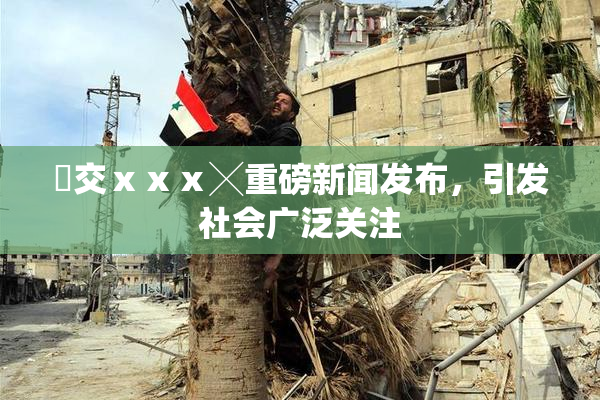 嘼交ⅹⅹⅹ╳重磅新闻发布，引发社会广泛关注
