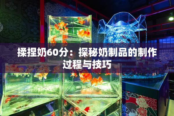 揉捏奶60分：探秘奶制品的制作过程与技巧