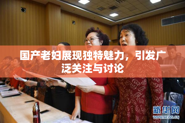 国产老妇展现独特魅力，引发广泛关注与讨论