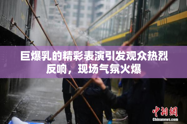 巨爆乳的精彩表演引发观众热烈反响，现场气氛火爆