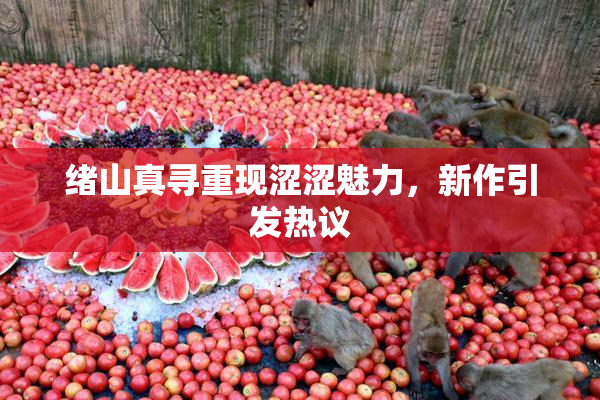 绪山真寻重现涩涩魅力，新作引发热议