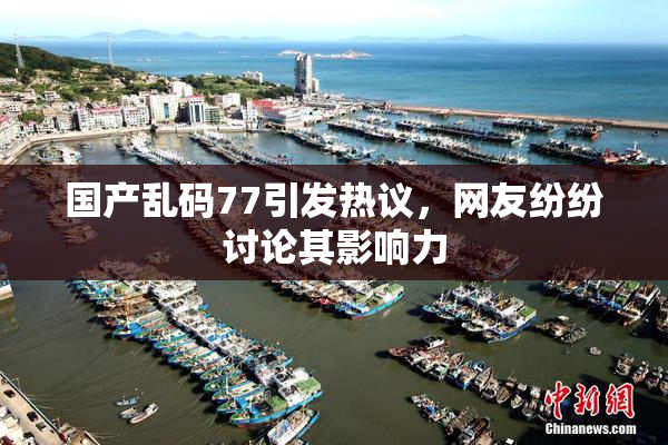 国产乱码77引发热议，网友纷纷讨论其影响力