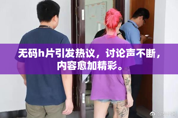无码h片引发热议，讨论声不断，内容愈加精彩。